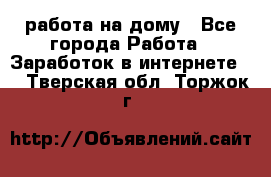 работа на дому - Все города Работа » Заработок в интернете   . Тверская обл.,Торжок г.